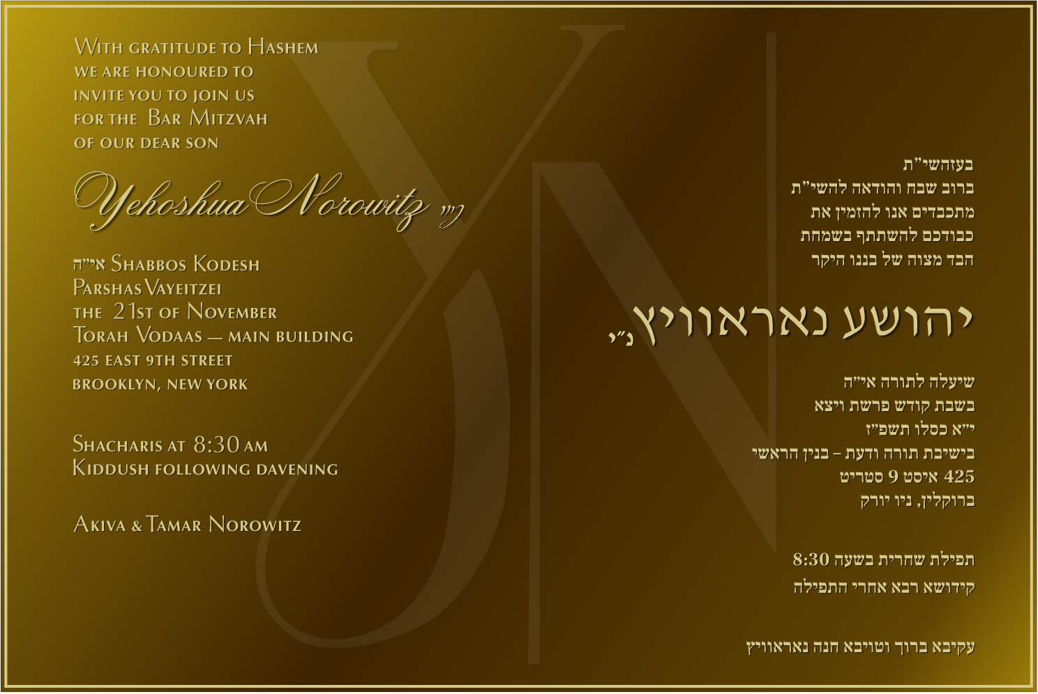 With gratitude to Hashem, we are honoured to invite you to join us for the Bar Mitzvah of our dear son, Yehoshua Norowitz. Shabbos Kodesh, Parshas Vayeitzei, the 21st of November. Torah Vodaas, Main Building, 425 East 9th Street, Brooklyn, New York. Shacharis at 8:30 AM, Kiddush following davening. Akiva & Tamar Norowitz.