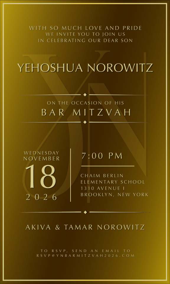 With so much love and pride, we invite you to join us in celebrating our dear son, Yehoshua Norowitz, on the occasion of his Bar Mitzvah. Wednesday, November 18, 2026, 7:00 PM. Chaim Berlin Elementary School, 1310 Avenue J, Brooklyn, New York. Akiva & Tamar Norowitz. To RSVP, email rsvp@ynbarmitzvah2026.com.